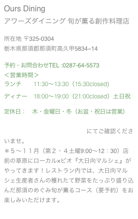 Ours Dining
アワーズダイニング 旬が薫る創作料理店
所在地 〒325-0304
栃木県那須郡那須町高久甲5834−14
予約・お問合わせTEL :0287-64-5573
<営業時間>
ランチ 11:30〜13:30(15:30closed)
ディナー 18:00〜19:00(21:00closed)土日祝
定休日: 木・金曜日・冬(お盆・祝日は営業)
*若干のイベント出店がございます。
営業日詳細は営業スケジュールにてご確認くださいませ。
*5〜11月(第2・4土曜9:00〜12:30)店前の草原にローカル×ビオ『大日向マルシェ』がやってきます!レストラン内では、大日向マルシェ生産者さんの穫れたて野菜をたっぷり盛り込んだ那須のめぐみ旬が薫るコース(要予約)をお楽しみいただけます。